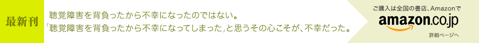 [最新刊] 聴覚障害を背負ったから不幸になったのではない。「聴覚障害を背負ったから不幸になってしまった」と思うその心こそが、不幸だった。 - ご購入は全国の書店、Amazonで [詳細ページへ]