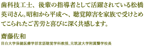 歯科技工士、後輩の指導者として活躍されている松橋英司さん。昭和から平成へ、聴覚障害を家族で受けとめてこられたご苦労と喜びに深く共感します。 - 齋藤佐和：目白大学保健医療学部言語聴覚学科教授、元筑波大学附属聾学校長