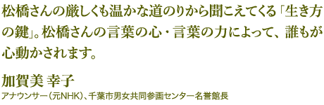 松橋さんの厳しくも温かな道のりから聞こえてくる「生き方の鍵」。松橋さんの言葉の心・言葉の力によって、誰もが心動かされます。 ｰ 加賀美 幸子：アナウンサー（元NHK）、千葉市男女共同参画センター名誉館長