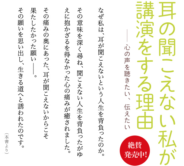 耳の聞こえない私が講演をする理由 ―― 心の声を聴きたい、伝えたい なぜ私は、耳が聞こえないという人生を背負ったのか。その意味を深く尋ね、聞こえない人生を背負ったがゆえに抱かざるを得なかった心の痛みが癒されました。その痛みの奥にあった、耳が聞こえないからこそ果たしたかった願い――。その願いを思い出し、生きる道へと誘われたのです。（本書より）