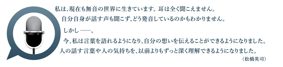 私は、現在も無音の世界に生きています。耳は全く聞こえません。自分自身が話す声も聞こず、どう発音しているのかもわかりません。しかし――。今、私は言葉を語れるようになり、自分の想いを伝えることができるようになりました。人の話す言葉や人の気持ちを、以前よりもずっと深く理解できるようになりました。（松橋英司）