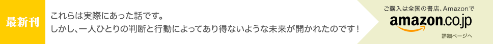 [最新刊] これらは実際にあった話です。 一人ひとりの判断と行動によってあり得ないような未来が開かれたのです！ - ご購入は全国の書店、Amazonで [詳細ページへ]