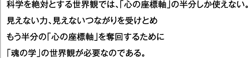 科学を絶対とする世界観では、「心の座標軸」の半分しか使えない。見えない力、見えないつながりを受けとめ もう半分の「心の座標軸」を奪回するために 「魂の学」の世界観が必要なのである。