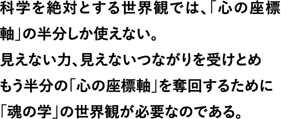 科学を絶対とする世界観では、「心の座標軸」の半分しか使えない。見えない力、見えないつながりを受けとめ もう半分の「心の座標軸」を奪回するために 「魂の学」の世界観が必要なのである。