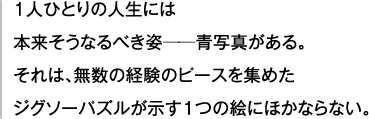 １人ひとりの人生には 本来そうなるべき姿──青写真がある。 それは、無数の経験のピースを集めた ジグソーパズルが示す１つの絵にほかならない。