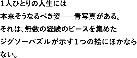 １人ひとりの人生には 本来そうなるべき姿──青写真がある。 それは、無数の経験のピースを集めた ジグソーパズルが示す１つの絵にほかならない。