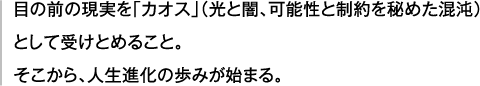 目の前の現実を「カオス」（光と闇、可能性と制約を秘めた混沌）として受けとめること。そこから、人生進化の歩みが始まる。