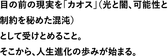 目の前の現実を「カオス」（光と闇、可能性と制約を秘めた混沌）として受けとめること。そこから、人生進化の歩みが始まる。