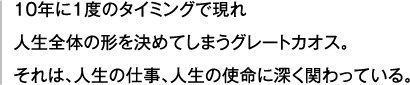 10年に１度のタイミングで現れ 人生全体の形を決めてしまうグレートカオス。それは、人生の仕事、人生の使命に深く関わっている。