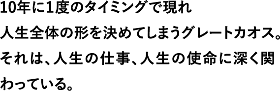 10年に１度のタイミングで現れ 人生全体の形を決めてしまうグレートカオス。それは、人生の仕事、人生の使命に深く関わっている。