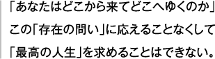 「あなたはどこから来てどこへゆくのか」この「存在の問い」に応えることなくして「最高の人生」を求めることはできない。