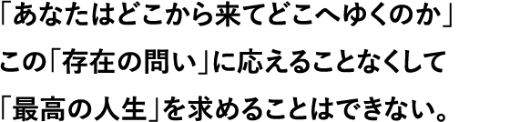 「あなたはどこから来てどこへゆくのか」この「存在の問い」に応えることなくして「最高の人生」を求めることはできない。