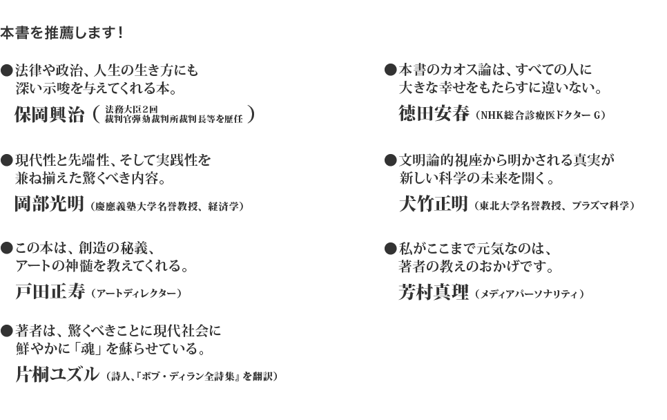 本書を推薦します！法律や政治、人生の生き方にも深い示唆を与えてくれる本。保岡興治　現代性と先端性、そして実践性を兼ね揃えた驚くべき内容。岡部光明　この本は、創造の秘義、アートの神髄を教えてくれる。戸田正寿　著者は、驚くべきことに現代社会に鮮やかに「魂」を蘇らせている。片桐ユズル　本書のカオス論は、すべての人に大きな幸せをもたらすに違いない。徳田安春　文明論的視座から明かされる真実が新しい科学の未来を開く。犬竹正明　私がここまで元気なのは、著者の教えのおかげです。芳村真理