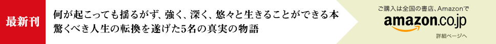 [最新刊] 何が起こっても揺るがず、強く、深く、悠々と生きることができる本 驚くべき人生の転換を遂げた5名の真実の物語 - ご購入は全国の書店、Amazonで [詳細ページへ]