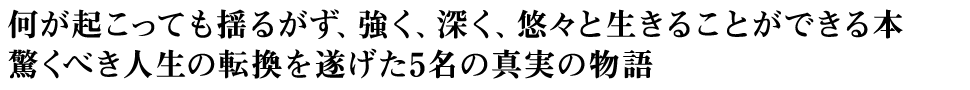 何が起こっても揺るがず、強く、深く、悠々と生きることができる本 驚くべき人生の転換を遂げた5名の真実の物語