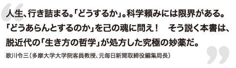 人生、行き詰まる。「どうするか」。科学頼みには限界がある。「どうあらんとするのか」を己の魂に問え！　そう説く本書は、脱近代の「生き方の哲学」が処方した究極の妙薬だ。 - 歌川令三（多摩大学大学院客員教授、元毎日新聞取締役編集局長）