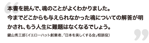 本書を読んで、魂のことがよくわかりました。今までどこからも与えられなかった魂についての解答が明かされ、もう人生に難題はなくなるでしょう。- 鍵山秀三郎（イエローハット創業者、「日本を美しくする会」相談役）