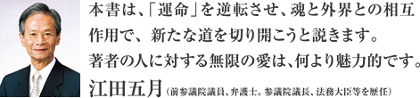 本書では、「運命」を逆転させ、魂と外界との相互作用で、新たな道を切り開こうと説きます。著者の人に対する無限の愛は、何より魅力的です。江田五月